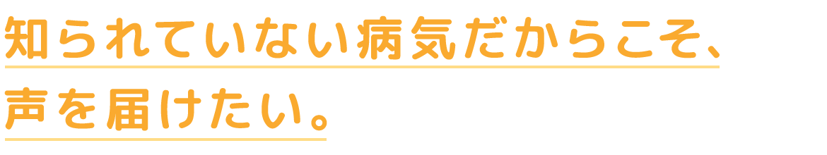 知られていない病気だからこそ、声を届けたい。